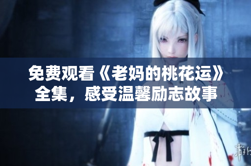 免费观看《老妈的桃花运》全集，感受温馨励志故事