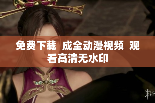 免费下载  成全动漫视频  观看高清无水印