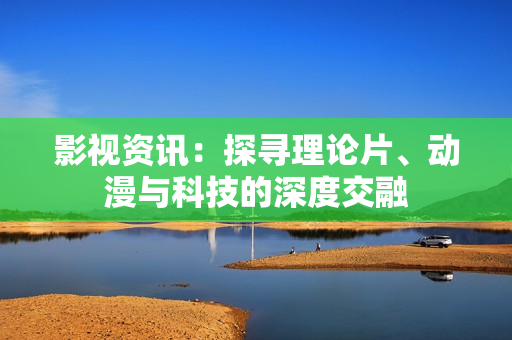 影视资讯：探寻理论片、动漫与科技的深度交融