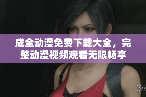 成全动漫免费下载大全，完整动漫视频观看无限畅享