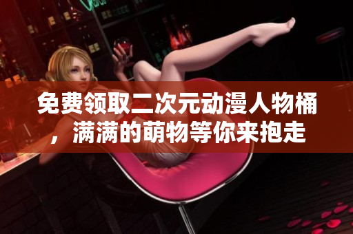免费领取二次元动漫人物桶，满满的萌物等你来抱走