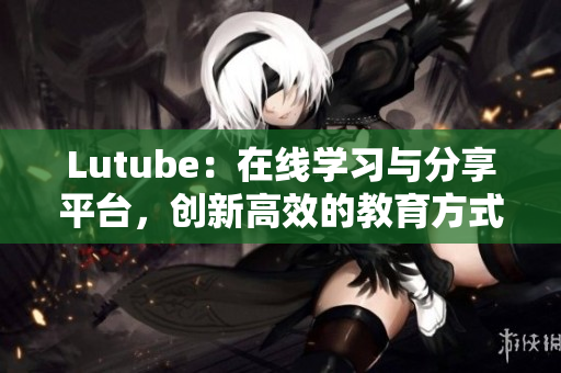 Lutube：在线学习与分享平台，创新高效的教育方式！