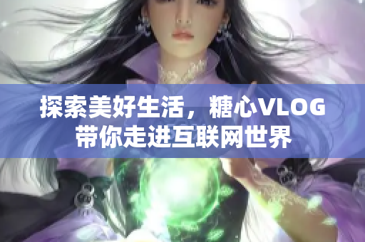 探索美好生活，糖心VLOG带你走进互联网世界
