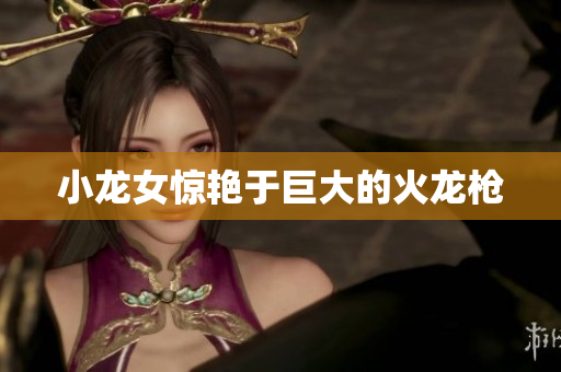 小龙女惊艳于巨大的火龙枪
