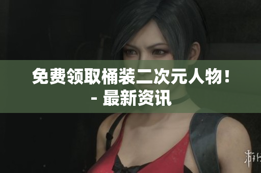 免费领取桶装二次元人物！- 最新资讯
