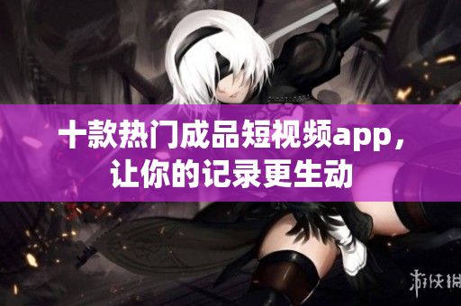 十款热门成品短视频app，让你的记录更生动