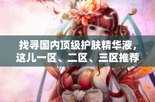 找寻国内顶级护肤精华液，这儿一区、二区、三区推荐