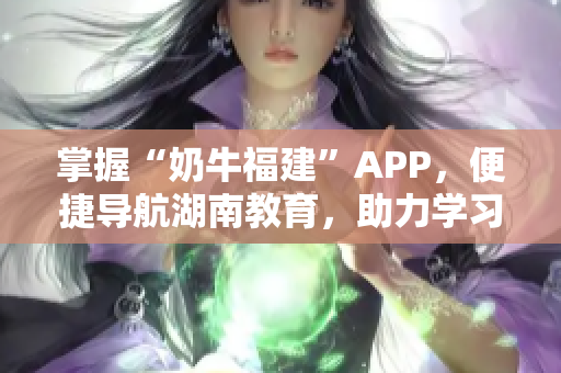 掌握“奶牛福建”APP，便捷导航湖南教育，助力学习进步