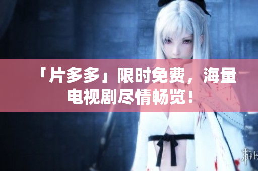「片多多」限时免费，海量电视剧尽情畅览！