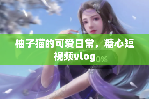 柚子猫的可爱日常，糖心短视频vlog