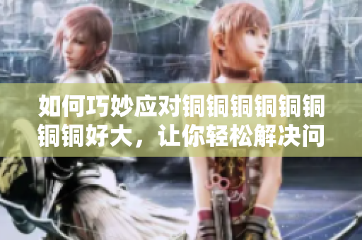 如何巧妙应对铜铜铜铜铜铜铜铜好大，让你轻松解决问题？