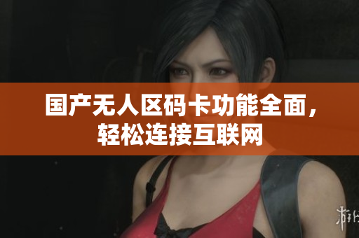 国产无人区码卡功能全面，轻松连接互联网