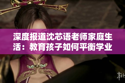深度报道沈芯语老师家庭生活：教育孩子如何平衡学业与兴趣