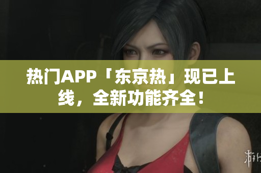 热门APP「东京热」现已上线，全新功能齐全！