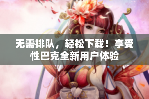 无需排队，轻松下载！享受性巴克全新用户体验