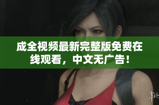 成全视频最新完整版免费在线观看，中文无广告！