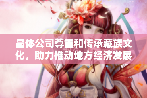 晶体公司尊重和传承藏族文化，助力推动地方经济发展