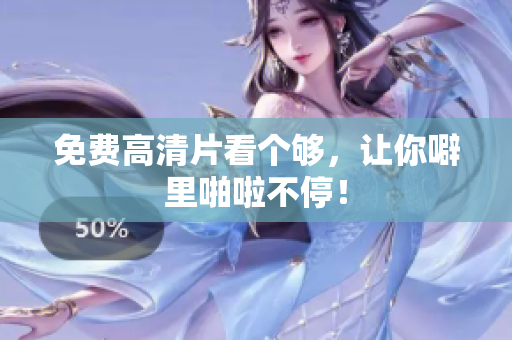 免费高清片看个够，让你噼里啪啦不停！