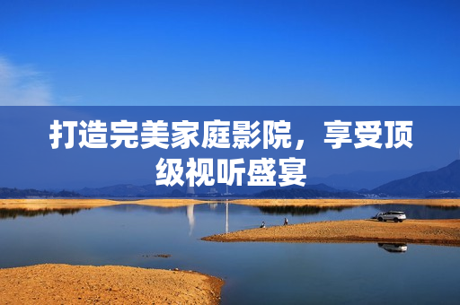 打造完美家庭影院，享受顶级视听盛宴