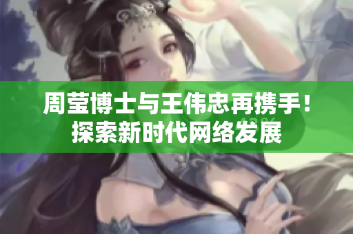 周莹博士与王伟忠再携手！探索新时代网络发展