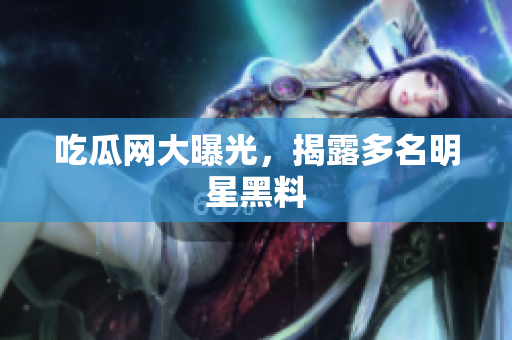 吃瓜网大曝光，揭露多名明星黑料
