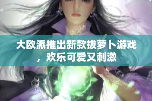 大欧派推出新款拔萝卜游戏，欢乐可爱又刺激