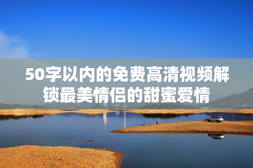 50字以内的免费高清视频解锁最美情侣的甜蜜爱情