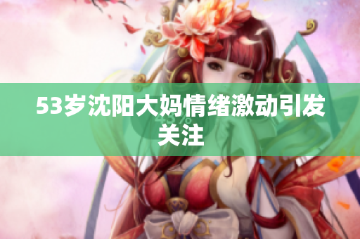 53岁沈阳大妈情绪激动引发关注