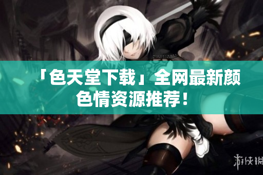 「色天堂下载」全网最新颜色情资源推荐！