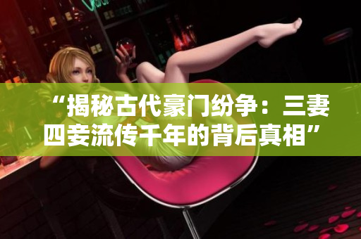 “揭秘古代豪门纷争：三妻四妾流传千年的背后真相”