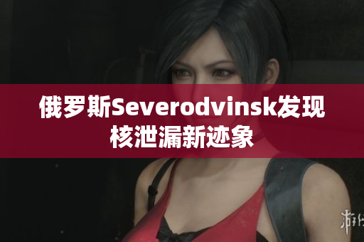 俄罗斯Severodvinsk发现核泄漏新迹象
