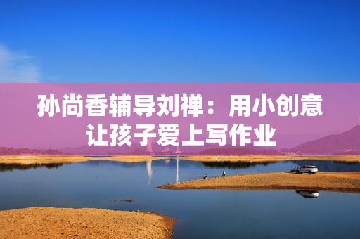 孙尚香辅导刘禅：用小创意让孩子爱上写作业