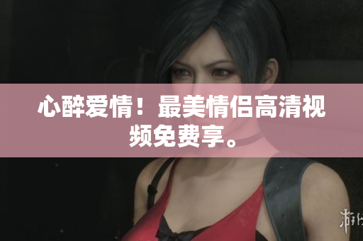 心醉爱情！最美情侣高清视频免费享。