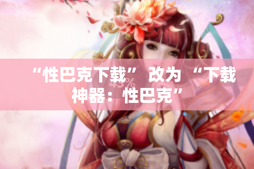 “性巴克下载” 改为 “下载神器：性巴克”