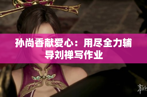 孙尚香献爱心：用尽全力辅导刘禅写作业