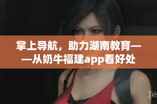 掌上导航，助力湖南教育——从奶牛福建app看好处
