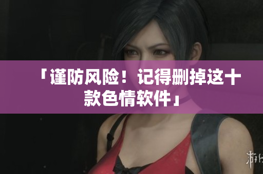「谨防风险！记得删掉这十款色情软件」
