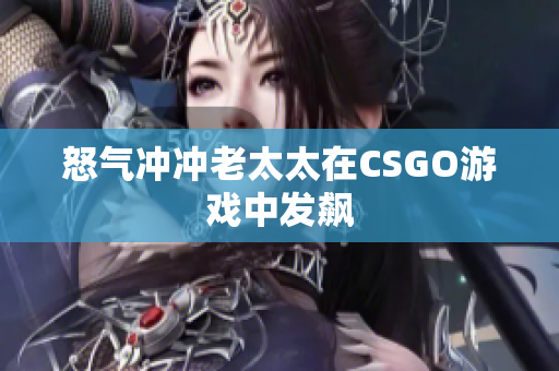 怒气冲冲老太太在CSGO游戏中发飙