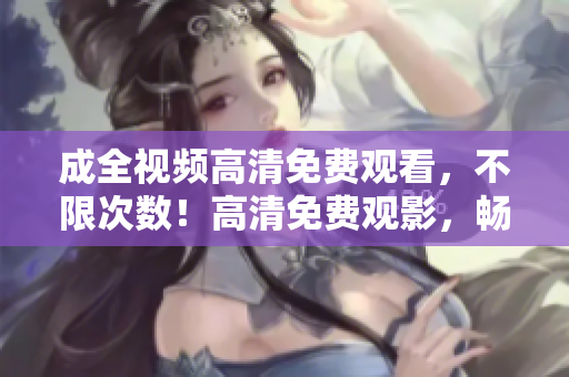 成全视频高清免费观看，不限次数！高清免费观影，畅享不限次数视频。