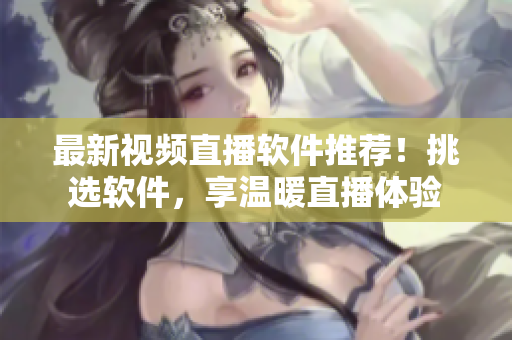 最新视频直播软件推荐！挑选软件，享温暖直播体验