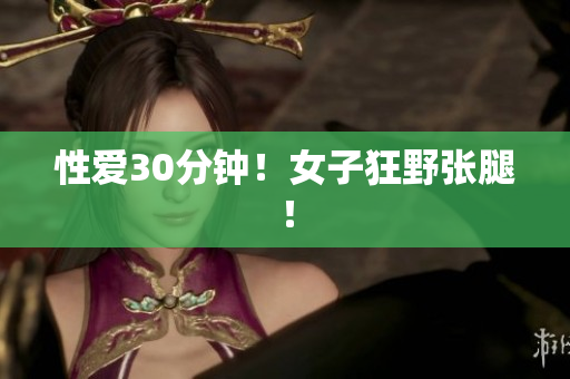 性爱30分钟！女子狂野张腿！