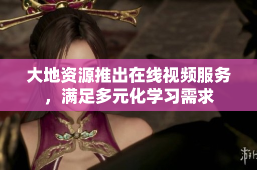 大地资源推出在线视频服务，满足多元化学习需求