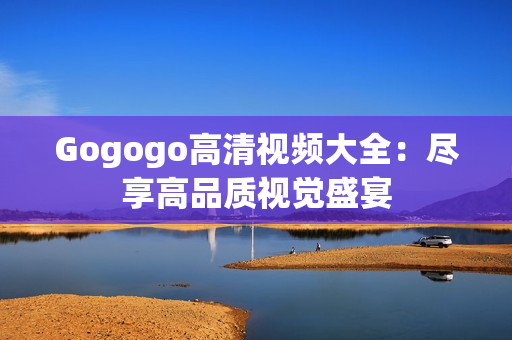 Gogogo高清视频大全：尽享高品质视觉盛宴