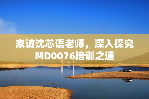 家访沈芯语老师，深入探究MD0076培训之道
