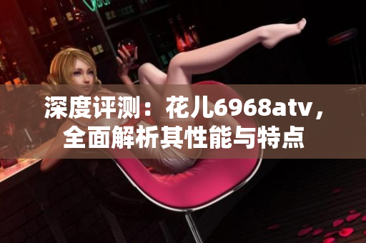 深度评测：花儿6968atv，全面解析其性能与特点