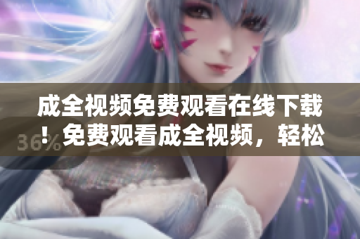 成全视频免费观看在线下载！免费观看成全视频，轻松在线下载！