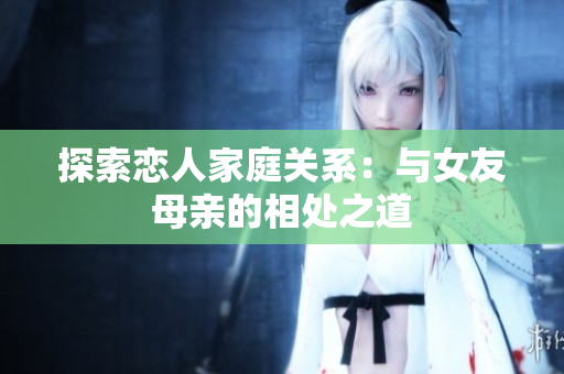 探索恋人家庭关系：与女友母亲的相处之道