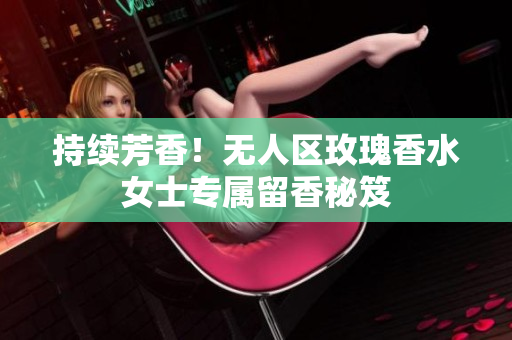 持续芳香！无人区玫瑰香水女士专属留香秘笈