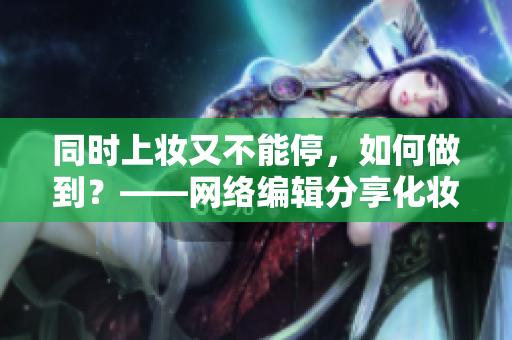 同时上妆又不能停，如何做到？——网络编辑分享化妆技巧