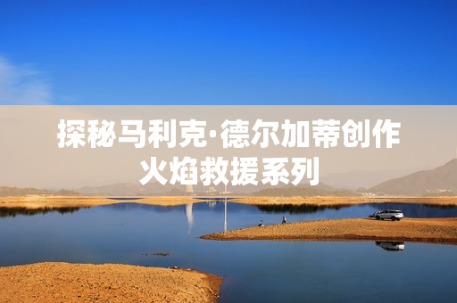 探秘马利克·德尔加蒂创作火焰救援系列